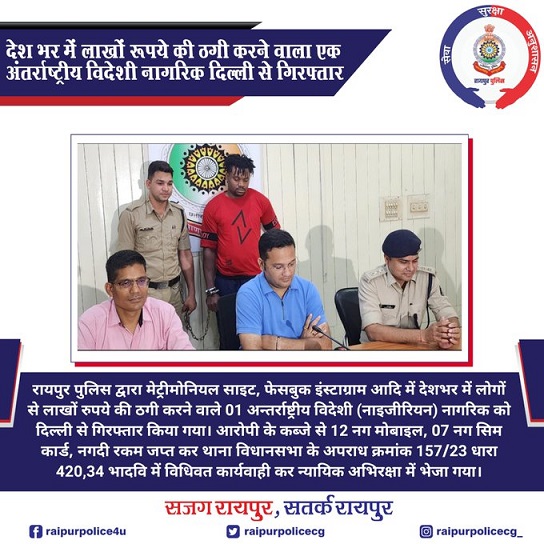 रायपुर पुलिस द्वारा मेट्रीमोनियल साइट, फेसबुक इंस्टाग्राम आदि में देशभर में लोगों से लाखों रुपये की ठगी करने वाले 01 अन्तर्राष्ट्रीय विदेशी (नाइजीरियन) नागरिक को दिल्ली से गिरफ्तार किया गया। आरोपी के कब्जे से 12 नग मोबाइल, 07 नग सिम कार्ड, नगदी रकम जप्त कर थाना विधानसभा के अपराध क्रमांक 157/23 धारा 420,34 भादवि में विधिवत कार्यवाही कर न्यायिक अभिरक्षा में भेजा गया।